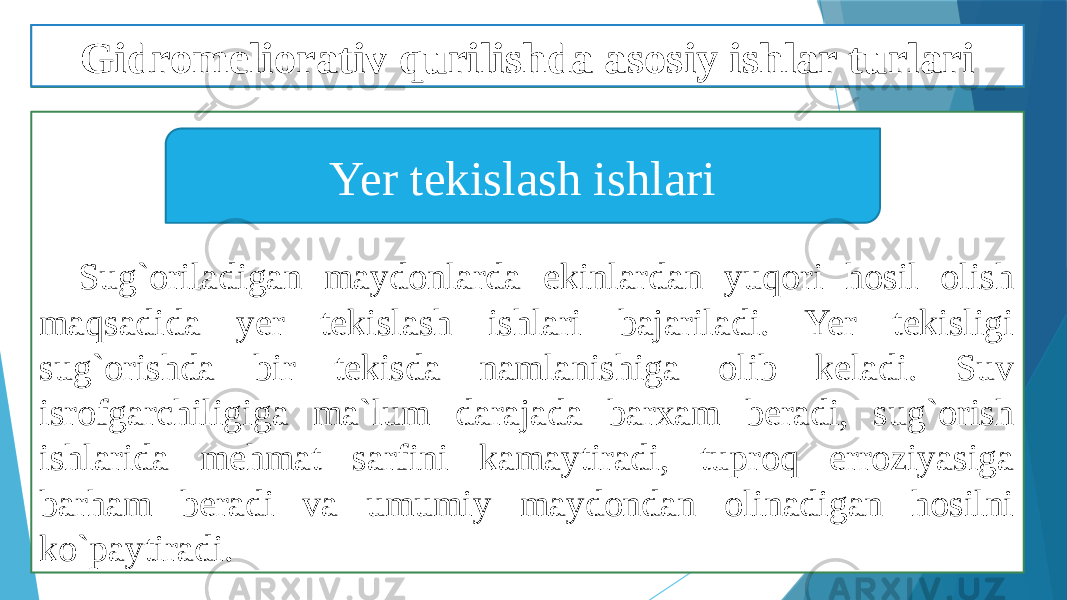 Sug`oriladigan maydonlarda ekinlardan yuqori hosil olish maqsadida yer tekislash ishlari bajariladi. Yer tekisligi sug`orishda bir tekisda namlanishiga olib keladi. Suv isrofgarchiligiga ma`lum darajada barxam beradi, sug`orish ishlarida mehmat sarfini kamaytiradi, tuproq erroziyasiga barham beradi va umumiy maydondan olinadigan hosilni ko`paytiradi. Yer tekislash ishlariGidromeliorativ qurilishda asosiy ishlar turlari 