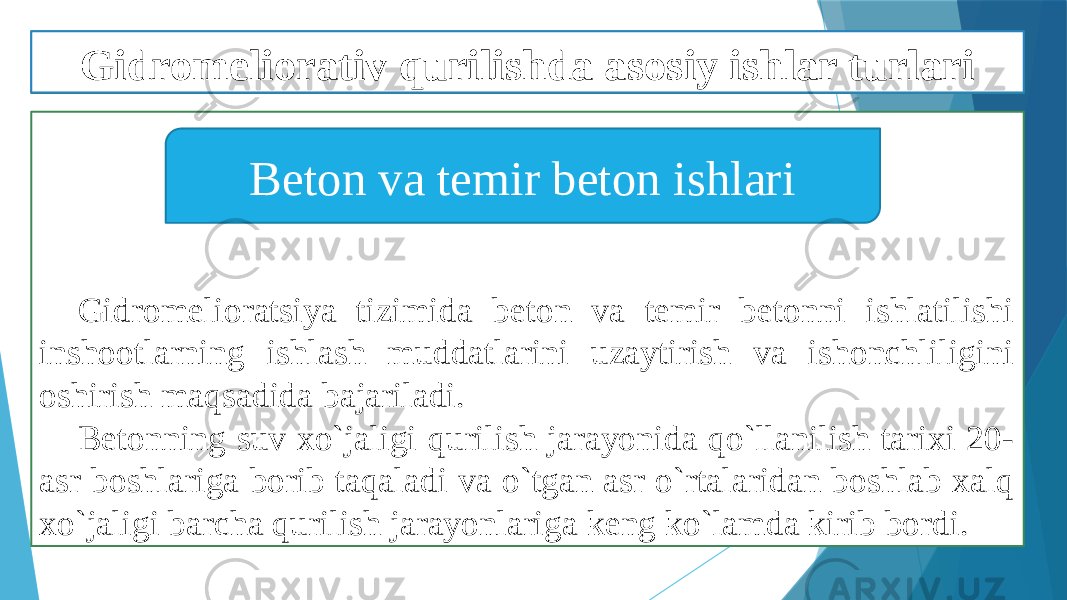 Gidromelioratsiya tizimida beton va temir betonni ishlatilishi inshootlarning ishlash muddatlarini uzaytirish va ishonchliligini oshirish maqsadida bajariladi. Betonning suv xo`jaligi qurilish jarayonida qo`llanilish tarixi 20- asr boshlariga borib taqaladi va o`tgan asr o`rtalaridan boshlab xalq xo`jaligi barcha qurilish jarayonlariga keng ko`lamda kirib bordi. Beton va temir beton ishlariGidromeliorativ qurilishda asosiy ishlar turlari 