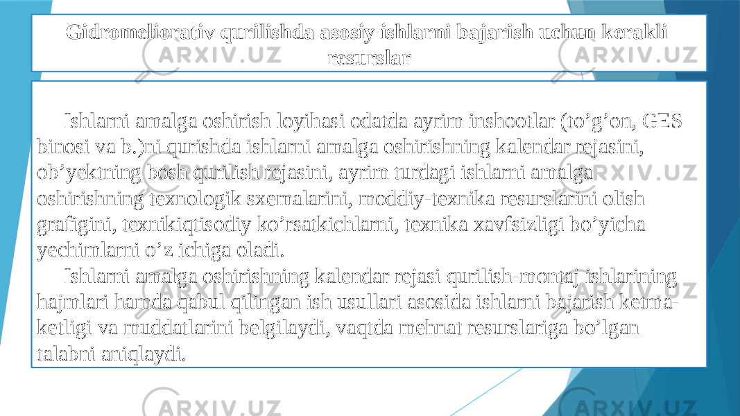 Gidromeliorativ qurilishda asosiy ishlarni bajarish uchun kerakli resurslar Ishlarni amalga oshirish loyihasi odatda ayrim inshootlar (to’g’on, GES binosi va b.)ni qurishda ishlarni amalga oshirishning kalendar rejasini, ob’yektning bosh qurilish rejasini, ayrim turdagi ishlarni amalga oshirishning texnologik sxemalarini, moddiy-texnika resurslarini olish grafigini, texnikiqtisodiy ko’rsatkichlarni, texnika xavfsizligi bo’yicha yechimlarni o’z ichiga oladi. Ishlarni amalga oshirishning kalendar rejasi qurilish-montaj ishlarining hajmlari hamda qabul qilingan ish usullari asosida ishlarni bajarish ketma- ketligi va muddatlarini belgilaydi, vaqtda mehnat resurslariga bo’lgan talabni aniqlaydi. 