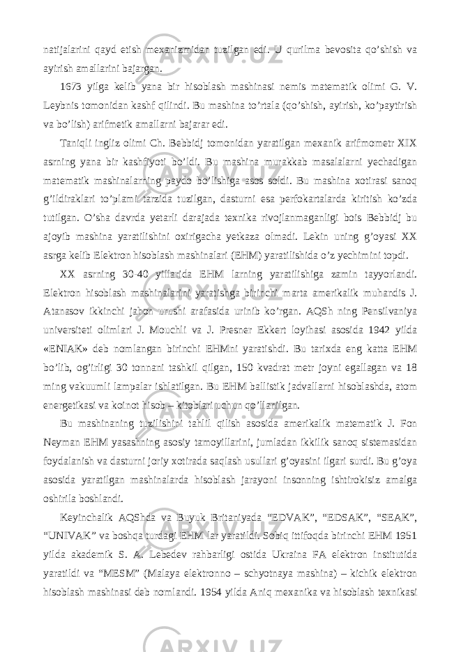 natijalarini qayd etish mexanizmidan tuzilgan edi. U qurilma bevosita qo’shish va ayirish amallarini bajargan. 1673 yilga kelib yana bir hisoblash mashinasi nemis matematik olimi G. V. Leybnis tomonidan kashf qilindi. Bu mashina to’rtala (qo’shish, ayirish, ko’paytirish va bo’lish) arifmetik amallarni bajarar edi. Taniqli ingliz olimi Ch. Bebbidj tomonidan yaratilgan mexanik arifmometr XIX asrning yana bir kashfiyoti bo’ldi. Bu mashina murakkab masalalarni yechadigan matematik mashinalarning paydo bo’lishiga asos soldi. Bu mashina xotirasi sanoq g’ildiraklari to’plami tarzida tuzilgan, dasturni esa perfokartalarda kiritish ko’zda tutilgan. O’sha davrda yetarli darajada texnika rivojlanmaganligi bois Bebbidj bu ajoyib mashina yaratilishini oxirigacha yetkaza olmadi. Lekin uning g’oyasi XX asrga kelib Elektron hisoblash mashinalari (EHM) yaratilishida o’z yechimini topdi. XX asrning 30-40 yillarida EHM larning yaratilishiga zamin tayyorlandi. Elektron hisoblash mashinalarini yaratishga birinchi marta amerikalik muhandis J. Atanasov ikkinchi jahon urushi arafasida urinib ko’rgan. AQSh ning Pensilvaniya universiteti olimlari J. Mouchli va J. Presner Ekkert loyihasi asosida 1942 yilda «ENIAK» deb nomlangan birinchi EHMni yaratishdi. Bu tarixda eng katta EHM bo’lib, og’irligi 30 tonnani tashkil qilgan, 150 kvadrat metr joyni egallagan va 18 ming vakuumli lampalar ishlatilgan. Bu EHM ballistik jadvallarni hisoblashda, atom energetikasi va koinot hisob – kitoblari uchun qo’llanilgan. Bu mashinaning tuzilishini tahlil qilish asosida amerikalik matematik J. Fon Neyman EHM yasashning asosiy tamoyillarini, jumladan ikkilik sanoq sistemasidan foydalanish va dasturni joriy xotirada saqlash usullari g’oyasini ilgari surdi. Bu g’oya asosida yaratilgan mashinalarda hisoblash jarayoni insonning ishtirokisiz amalga oshirila boshlandi. Keyinchalik AQShda va Buyuk Britaniyada “EDVAK”, “EDSAK”, “SEAK”, “UNIVAK” va boshqa turdagi EHM lar yaratildi. Sobiq ittifoqda birinchi EHM 1951 yilda akademik S. A. Lebedev rahbarligi ostida Ukraina FA elektron institutida yaratildi va “MESM” (Malaya elektronno – schyotnaya mashina) – kichik elektron hisoblash mashinasi deb nomlandi. 1954 yilda Aniq mexanika va hisoblash texnikasi 