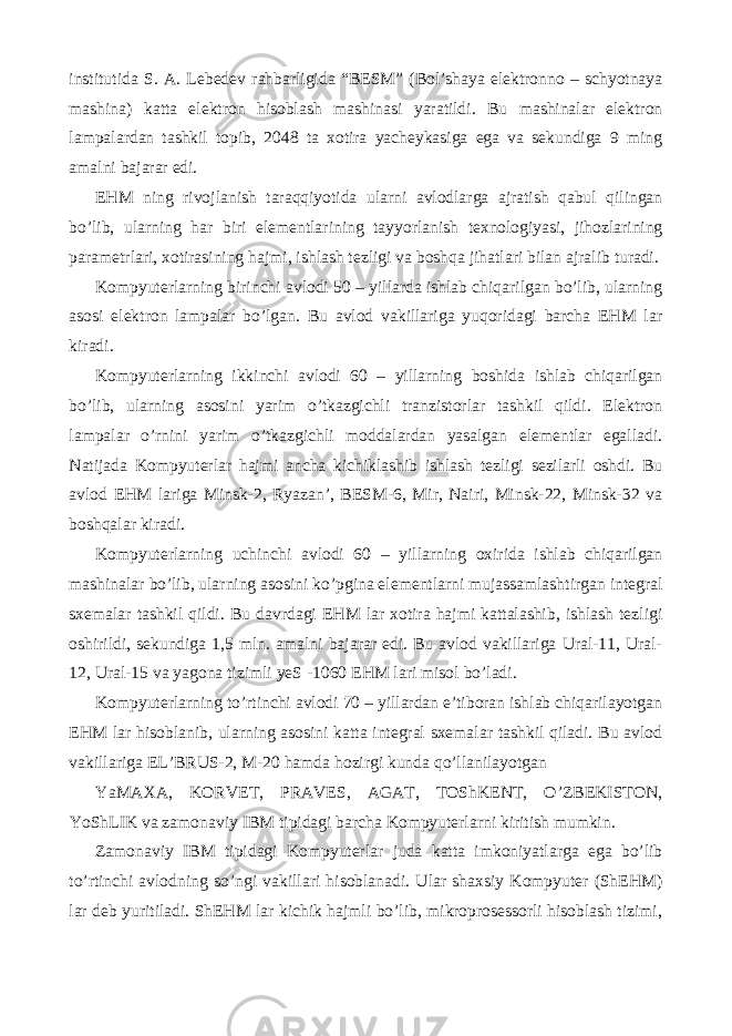 institutida S. A. Lebedev rahbarligida “BESM” (Bol’shaya elektronno – schyotnaya mashina) katta elektron hisoblash mashinasi yaratildi. Bu mashinalar elektron lampalardan tashkil topib, 2048 ta xotira yacheykasiga ega va sekundiga 9 ming amalni bajarar edi. EHM ning rivojlanish taraqqiyotida ularni avlodlarga ajratish qabul qilingan bo’lib, ularning har biri elementlarining tayyorlanish texnologiyasi, jihozlarining parametrlari, xotirasining hajmi, ishlash tezligi va boshqa jihatlari bilan ajralib turadi. Kompyuterlarning birinchi avlodi 50 – yillarda ishlab chiqarilgan bo’lib, ularning asosi elektron lampalar bo’lgan. Bu avlod vakillariga yuqoridagi barcha EHM lar kiradi. Kompyuterlarning ikkinchi avlodi 60 – yillarning boshida ishlab chiqarilgan bo’lib, ularning asosini yarim o’tkazgichli tranzistorlar tashkil qildi. Elektron lampalar o’rnini yarim o’tkazgichli moddalardan yasalgan elementlar egalladi. Natijada Kompyuterlar hajmi ancha kichiklashib ishlash tezligi sezilarli oshdi. Bu avlod EHM lariga Minsk-2, Ryazan’, BESM-6, Mir, Nairi, Minsk-22, Minsk-32 va boshqalar kiradi. Kompyuterlarning uchinchi avlodi 60 – yillarning oxirida ishlab chiqarilgan mashinalar bo’lib, ularning asosini ko’pgina elementlarni mujassamlashtirgan integral sxemalar tashkil qildi. Bu davrdagi EHM lar xotira hajmi kattalashib, ishlash tezligi oshirildi, sekundiga 1,5 mln. amalni bajarar edi. Bu avlod vakillariga Ural-11, Ural- 12, Ural-15 va yagona tizimli yeS -1060 EHM lari misol bo’ladi. Kompyuterlarning to’rtinchi avlodi 70 – yillardan e’tiboran ishlab chiqarilayotgan EHM lar hisoblanib, ularning asosini katta integral sxemalar tashkil qiladi. Bu avlod vakillariga EL’BRUS-2, M-20 hamda hozirgi kunda qo’llanilayotgan YaMAXA, KORVET, PRAVES, AGAT, TOShKENT, O’ZBEKISTON, YoShLIK va zamonaviy IBM tipidagi barcha Kompyuterlarni kiritish mumkin. Zamonaviy IBM tipidagi Kompyuterlar juda katta imkoniyatlarga ega bo’lib to’rtinchi avlodning so’ngi vakillari hisoblanadi. Ular shaxsiy Kompyuter (ShEHM) lar deb yuritiladi. ShEHM lar kichik hajmli bo’lib, mikroprosessorli hisoblash tizimi, 