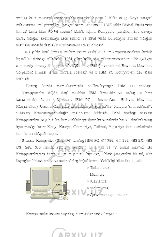 oxiriga kelib mustaqil ravishda ikki amerikalik olim J. Kilbi va R. Noys integral mikrosxemalarni yaratdilar. Integral sxemalar asosida 1965 yilda Digital Eguipment firmasi tomonidan PDP-8 rusumli kichik hajmli Kompyuter yaratildi. Shu davrga kelib, integral sxemalarga asos solindi va 1968 yilda Burroughs firmasi integral sxemalar asosida dastlabki Kompyuterni ishlab chiqardi. 1969 yilda Intel firmasi muhim ixtiro kashf qilib, mikroprosessorlarni kichik hajmli ko’rinishga olib keldi. 1981 yilga kelib, shu mikroprosessorlarda ishlaydigan zamonaviy shaxsiy Kompyuterni AQSh ning IBM (International Business Mashines Corpation) firmasi ishlab chiqara boshladi va u IBM PC Kompyuteri deb atala boshladi. Hozirgi kunda mamlakatimizda qo’llanilayotgan IBM PC tipidagi Kompyuterlar AQSh dagi mashhur IBM firmasida va uning qo’shma korxonalarida ishlab chiqarilgan. IBM PC - International Bisiness Mashines (Corporation) Personal Computer so’zlaridan olingan bo’lib &#34;Xalqaro ish mashinasi&#34;, &#34;Shaxsiy Kompyuteri&#34; degan ma’nolarni bildiradi. IBM tipidagi shaxsiy Kompyuterlari AQSh bilan hamkorlikda qo’shma korxonalarda har xil davlatlarning byurtmasiga ko’ra Xitoy, Koreya, Germaniya, Tailand, Yaponiya kabi davlatlarda ham ishlab chiqarilmoqda. Shaxsiy Kompyuter (ShEHM) larning IBM PC AT 286, AT 386, 486 SX, 486 DX, 586, 686 hamda Pentium, Pentium I, II, III va IV turlari mavjud. Bu Kompyuterlarning barchasi umumiy tuzilishga ega, ishlash jarayonlari bir xil, ular faqatgina ishlash tezligi va xotirasining hajmi katta - kichikligi bilan farq qiladi. ♦ Tizimli blok; ♦ Monitor; ♦ Klaviatura; ♦ Sichqoncha; ♦ Qo’shimcha qurilmalar. Kompyuterlar asosan quyidagi qismlardan tashkil topadi: 