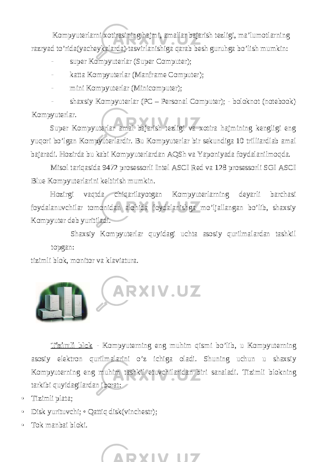  Kompyuterlarni xotirasining hajmi, amallar bajarish tezligi, ma’lumotlarning razryad to’rida(yacheykalarda) tasvirlanishiga qarab besh guruhga bo’lish mumkin: - super Kompyuterlar (Super Computer); - katta Kompyuterlar (Manframe Computer); - mini Kompyuterlar (Minicomputer); - shaxsiy Kompyuterlar (PC – Personal Computer); - boloknot (notebook) Kompyuterlar. Super Kompyuterlar amal bajarish tezligi va xotira hajmining kengligi eng yuqori bo’lgan Kompyuterlardir. Bu Kompyuterlar bir sekundiga 10 trilliardlab amal bajaradi. Hozirda bu kabi Kompyuterlardan AQSh va Yaponiyada foydalanilmoqda. Misol tariqasida 9472 prosessorli Intel ASCI Red va 128 prosessorli SGI ASCI Blue Kompyuterlarini keltirish mumkin. Hozirgi vaqtda chiqarilayotgan Kompyuterlarning deyarli barchasi foydalanuvchilar tomonidan alohida foydalanishga mo’ljallangan bo’lib, shaxsiy Kompyuter deb yuritiladi. Shaxsiy Kompyuterlar quyidagi uchta asosiy qurilmalardan tashkil topgan: tizimli blok, monitor va klaviatura. Tizimli blok - Kompyuterning eng muhim qismi bo ’ lib , u Kompyuterning asosiy elektron qurilmalarini o ’ z ichiga oladi . Shuning uchun u shaxsiy Kompyuterning eng muhim tashkil etuvchilaridan biri sanaladi. Tizimli blokning tarkibi quyidagilardan iborat: • Tizimli plata; • Disk yurituvchi; • Qattiq disk(vinchestr); • Tok manbai bloki. 