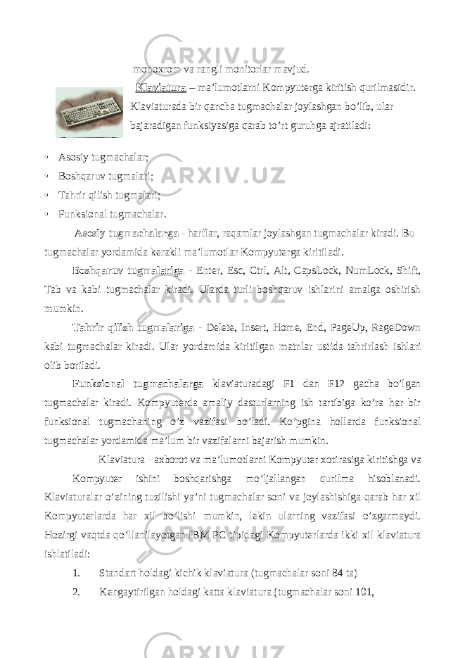  monoxrom va rangli monitorlar mavjud. Klaviatura – ma’lumotlarni Kompyuterga kiritish qurilmasidir. Klaviaturada bir qancha tugmachalar joylashgan bo’lib, ular bajaradigan funksiyasiga qarab to’rt guruhga ajratiladi: • Asosiy tugmachalar; • Boshqaruv tugmalari; • Tahrir qilish tugmalari; • Funksional tugmachalar. Asosiy tugmachalarga - harflar, raqamlar joylashgan tugmachalar kiradi. Bu tugmachalar yordamida kerakli ma’lumotlar Kompyuterga kiritiladi. Boshqaruv tugmalariga - Enter, Esc, Ctrl, Alt, CapsLock, NumLock, Shift, Tab va kabi tugmachalar kiradi. Ularda turli boshqaruv ishlarini amalga oshirish mumkin. Tahrir qilish tugmalariga - Delete, Insert, Home, End, PageUp, RageDown kabi tugmachalar kiradi. Ular yordamida kiritilgan matnlar ustida tahrirlash ishlari olib boriladi. Funksional tugmachalarga klaviaturadagi F1 dan F12 gacha bo’lgan tugmachalar kiradi. Kompyuterda amaliy dasturlarning ish tartibiga ko’ra har bir funksional tugmachaning o’z vazifasi bo’ladi. Ko’pgina hollarda funksional tugmachalar yordamida ma’lum bir vazifalarni bajarish mumkin. Klaviatura - axborot va ma’lumotlarni Kompyuter xotirasiga kiritishga va Kompyuter ishini boshqarishga mo’ljallangan qurilma hisoblanadi. Klaviaturalar o’zining tuzilishi ya’ni tugmachalar soni va joylashishiga qarab har xil Kompyuterlarda har xil bo’lishi mumkin, lekin ularning vazifasi o’zgarmaydi. Hozirgi vaqtda qo’llanilayotgan IBM PC tipidagi Kompyuterlarda ikki xil klaviatura ishlatiladi: 1. Standart holdagi kichik klaviatura (tugmachalar soni 84 ta) 2. Kengaytirilgan holdagi katta klaviatura (tugmachalar soni 101, 