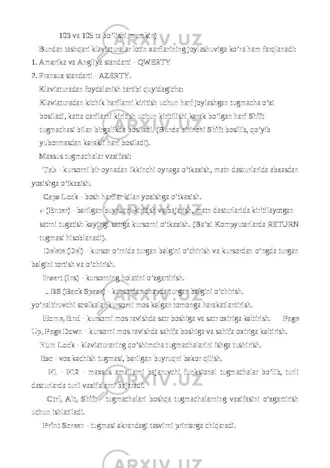  103 va 105 ta bo’lishi mumkin) Bundan tashqari klaviaturalar lotin xarflarining joylashuviga ko’ra ham farqlanadi: 1. Amerika va Angliya standarti - QWERTY 2. Fransuz standarti - AZERTY. Klaviaturadan foydalanish tartibi quyidagicha: Klaviaturadan kichik harflarni kiritish uchun harf joylashgan tugmacha o’zi bosiladi, katta qarflarni kiritish uchun kiritilishi kerak bo’lgan harf Shift tugmachasi bilan birgalikda bosiladi. (Bunda birinchi Shift bosilib, qo’yib yubormasdan kerakli harf bosiladi). Maxsus tugmachalar vazifasi: Tab - kursorni bir oynadan ikkinchi oynaga o’tkazish, matn dasturlarida abzasdan yozishga o’tkazish. Caps Lock - bosh harflar bilan yozishga o’tkazish. ↵ (Enter) - berilgan buyruqni kiritish va bajarish, matn dasturlarida kiritilayotgan satrni tugatish keyingi satrga kursorni o’tkazish. (Ba’zi Kompyuterlarda RETURN tugmasi hisoblanadi). Delete (Del) - kursor o’rnida turgan belgini o’chirish va kursordan o’ngda turgan belgini tortish va o’chirish. Insert (Ins) - kursorning holatini o’zgartirish. ← BS (Back Spase) - kursordan chapda turgan belgini o’chirish. yo’naltiruvchi strelkalar kursorni mos kelgan tomonga harakatlantirish. Home, End - kursorni mos ravishda satr boshiga va satr oxiriga keltirish. Page Up, Page Down - kursorni mos ravishda sahifa boshiga va sahifa oxiriga keltirish. Num Lock - klaviaturaning qo’shimcha tugmachalarini ishga tushirish. Esc - voz kechish tugmasi, berilgan buyruqni bekor qilish. F1 - F12 - maxsus amallarni bajaruvchi funksional tugmachalar bo’lib, turli dasturlarda turli vazifalarni bajaradi. Ctrl, Alt, Shift - tugmachalari boshqa tugmachalarning vazifasini o’zgartirish uchun ishlatiladi. Print Screen - tugmasi ekrandagi tasvirni printerga chiqaradi. 