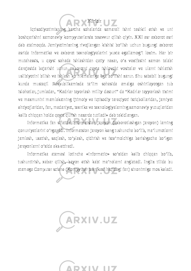 Kirish Iqtisodiyotimizning barcha sohalarida samarali ishni tashkil etish va uni boshqarishni zamonaviy kompyuterlarsiz tasavvur qilish qiyin. XXI asr axborot asri deb atalmoqda. Jamiyatimizning rivojlangan kishisi bo’lish uchun bugungi axborot asrida informatika va axborot texnologiyalarini puxta egallamog’i lozim. Har bir mutahassis, u qaysi sohada ishlashidan qatiy nazar, o’z vazifasini zamon talabi darajasida bajarishi uchun axborotni qayta ishlovchi vositalar va ularni ishlatish uslibiyotini bilish va ishlash ko’nikmalariga ega bo’lishi zarur. Shu sababli bugungi kunda mustaqil Respublikamizda ta’lim sohasida amalga oshirilayotgan tub islohotlar, jumladan, “Kadrlar tayorlash milliy dasturi” da “Kadrlar tayyorlash tizimi va mazmunini mamlakatning ijtimoiy va iqtisodiy taraqiyoti istiqbollaridan, jamiyat ehtiyojlaridan, fan, madaniyat, texnika va texnologiyalarning zamonaviy yutuqlaridan kelib chiqqan holda qayta qurish nazarda tutiladi» deb takidlangan. Informatika fan sifatida informatsion jarayon (axborotlashgan jarayon) larning qonuniyatlarini o’rganadi. Informatsion jarayon keng tushuncha bo’lib, ma’lumotlarni jamlash, uzatish, saqlash, to’plash, qidirish va iste’molchiga berishgacha bo’lgan jarayonlarni o’zida aks ettiradi. Informatika atamasi lotincha «informatic» so’zidan kelib chiqqan bo’lib, tushuntirish, xabar qilish, bayon etish kabi ma’nolarni anglatadi. Ingliz tilida bu atamaga Computer sciene (Kompyuter texnikasi haqidagi fan) sinonimiga mos keladi. 