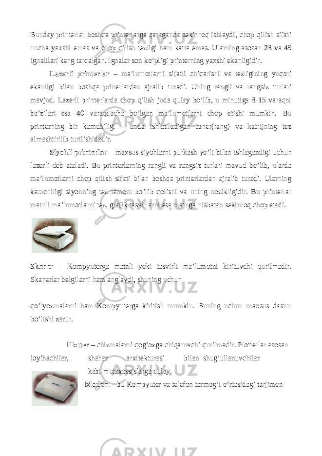 Bunday printerlar boshqa printerlarga qaraganda sekinroq ishlaydi, chop qilish sifati uncha yaxshi emas va chop qilish tezligi ham katta emas. Ularning asosan 28 va 48 ignalilari keng tarqalgan. Ignalar son ko’pligi printerning yaxshi ekanligidir. Lazerli printerlar – ma’lumotlarni sifatli chiqarishi va tezligining yuqori ekanligi bilan boshqa prinerlardan ajralib turadi. Uning rangli va rangsiz turlari mavjud. Lazerli printerlarda chop qilish juda qulay bo’lib, u minutiga 8-15 varaqni ba’zilari esa 40 varaqqacha bo’lgan ma’lumotlarni chop etishi mumkin. Bu printerning bir kamchiligi – unda ishlatiladigan toner(rang) va katrijning tez almashtirilib turilishidadir. Siyohli printerlar – maxsus siyohlarni purkash yo’li bilan ishlagandigi uchun lazerli deb ataladi. Bu printerlarning rangli va rangsiz turlari mavud bo’lib, ularda ma’lumotlarni chop qilish sifati bilan boshqa printerlardan ajralib turadi. Ularning kamchiligi siyohning tez tamom bo’lib qolishi va uning nozikligidir. Bu printerlar matnli ma’lumotlarni tez, grafik tasvirlarni esa matnga nisbatan sekinroq chop etadi. Skaner – Kompyuterga matnli yoki tasvirli ma’lumotni kirituvchi qurilmadir. Skanerlar belgilarni ham anglaydi, shuning uchun qo’lyozmalarni ham Kompyuterga kiritish mumkin. Buning uchun maxsus dastur bo’lishi zarur. Plotter – chizmalarni qog’ozga chiqaruvchi qurilmadir. Plotterlar asosan loyihachilar, shahar arxitekturasi bilan shug’ullanuvchilar kabi mutaxassislarga qulay. Modem – bu Kompyuter va telefon tarmog’i o’rtasidagi tarjimon 