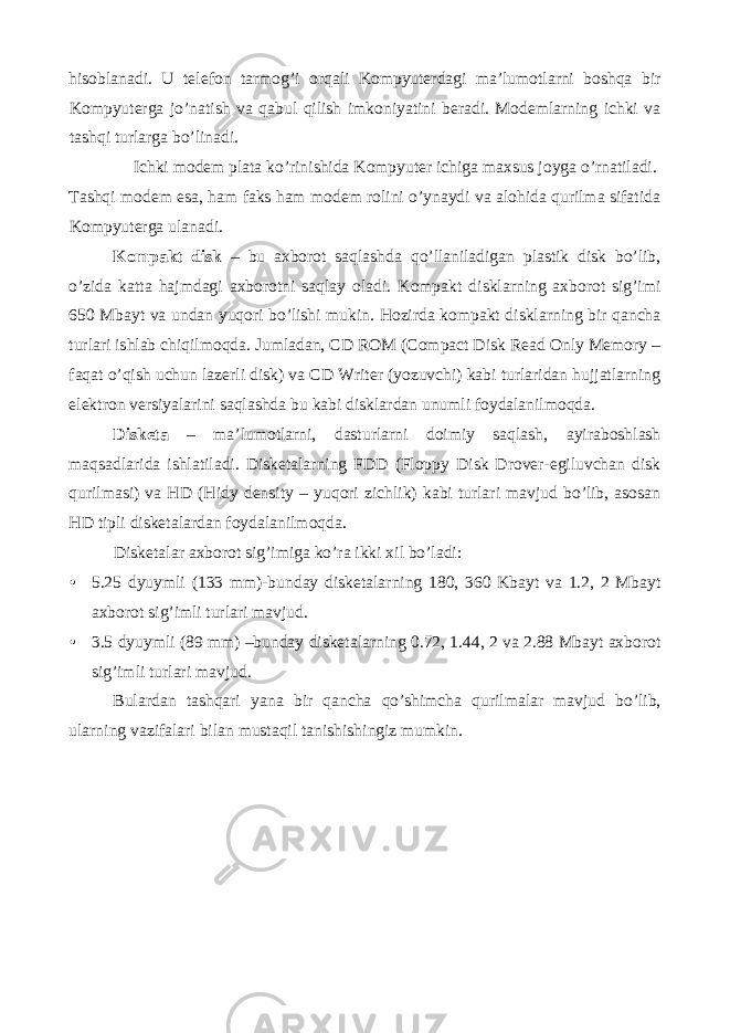 hisoblanadi. U telefon tarmog’i orqali Kompyuterdagi ma’lumotlarni boshqa bir Kompyuterga jo’natish va qabul qilish imkoniyatini beradi. Modemlarning ichki va tashqi turlarga bo’linadi. Ichki modem plata ko’rinishida Kompyuter ichiga maxsus joyga o’rnatiladi. Tashqi modem esa, ham faks ham modem rolini o’ynaydi va alohida qurilma sifatida Kompyuterga ulanadi. Kompakt disk – bu axborot saqlashda qo’llaniladigan plastik disk bo’lib, o’zida katta hajmdagi axborotni saqlay oladi. Kompakt disklarning axborot sig’imi 650 Mbayt va undan yuqori bo’lishi mukin. Hozirda kompakt disklarning bir qancha turlari ishlab chiqilmoqda. Jumladan, CD ROM (Compact Disk Read Only Memory – faqat o’qish uchun lazerli disk) va CD Writer (yozuvchi) kabi turlaridan hujjatlarning elektron versiyalarini saqlashda bu kabi disklardan unumli foydalanilmoqda. Disketa – ma’lumotlarni, dasturlarni doimiy saqlash, ayiraboshlash maqsadlarida ishlatiladi. Disketalarning FDD (Floppy Disk Drover-egiluvchan disk qurilmasi) va HD (Hidy density – yuqori zichlik) kabi turlari mavjud bo’lib, asosan HD tipli disketalardan foydalanilmoqda. Disketalar axborot sig’imiga ko’ra ikki xil bo’ladi: • 5.25 dyuymli (133 mm)-bunday disketalarning 180, 360 Kbayt va 1.2, 2 Mbayt axborot sig’imli turlari mavjud. • 3.5 dyuymli (89 mm) –bunday disketalarning 0.72, 1.44, 2 va 2.88 Mbayt axborot sig’imli turlari mavjud. Bulardan tashqari yana bir qancha qo’shimcha qurilmalar mavjud bo’lib, ularning vazifalari bilan mustaqil tanishishingiz mumkin. 