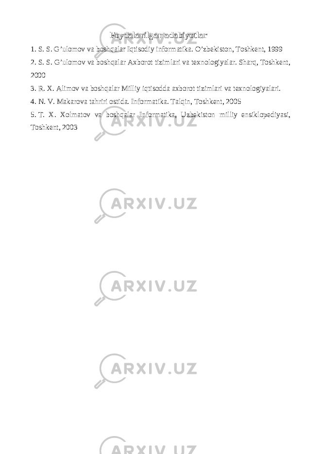 Foydalanilgan adabiyotlar 1. S. S. G’ulomov va boshqalar Iqtisodiy informatika. O’zbekiston, Toshkent, 1999 2. S. S. G’ulomov va boshqalar Axborot tizimlari va texnologiyalar. Sharq, Toshkent, 2000 3. R. X. Alimov va boshqalar Milliy iqtisodda axborot tizimlari va texnologiyalari. 4. N. V. Makarova tahriri ostida. Informatika. Talqin, Toshkent, 2005 5. T. X. Xolmatov va boshqalar Informatika, Uzbekiston milliy ensiklopediyasi, Toshkent, 2003 