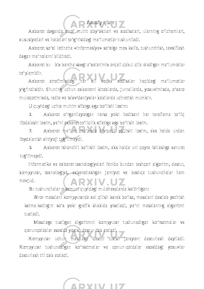 Asosiy qism Axborot deganda atrof muhit oby’ektlari va xodisalari, ularning o’lchamlari, xususiyatlari va holatlari to’g’risidagi ma’lumotlar tushuniladi. Axborot so’zi lotincha «informasiya» so’ziga mos kelib, tushuntirish, tavsiflash degan ma’nolarni bildiradi. Axborot bu - biz barcha sezgi a’zolarimiz orqali qabul qila oladigan ma’lumotlar to’plamidir. Axborot atrofimizdagi har xil voqea xodisalar haqidagi ma’lumotlar yig’indisidir. Shuning uchun axborotni kitoblarda, jurnallarda, yozuvimizda, o’zaro muloqotimizda, radio va televideniyelar kabilarda uchratish mumkin. U quyidagi uchta muhim sifatga ega bo’lishi lozim: 1. Axborot o’rganilayotgan narsa yoki hodisani har taraflama to’liq ifodalashi lozim, ya’ni axborot to’liqlik sifatiga ega bo’lishi lozim. 2. Axborot ma’lum ma’noda qiymatli bo’lishi lozim, aks holda undan foydalanish ehtiyoji tug’ilmaydi. 3. Axborot ishonchli bo’lishi lozim, aks holda uni qayta ishlashga zarurat tug’ilmaydi. Informatika va axborot texnologiyalari fanida bundan tashqari algoritm, dastur, kompyuter, texnologiya, axborotlashgan jamiyat va boshqa tushunchalar ham mavjud. Bu tushunchalar mazmuni quyidagi mulohazalarda keltirilgan: Biror masalani kompyuterda xal qilish kerak bo’lsa, masalani dastlab yechish ketma-ketligini so’z yoki grafik shaklda yoziladi, ya’ni masalaning algoritmi tuziladi. Masalaga tuzilgan algoritmni kompyuter tushunadigan ko’rsatmalar va qonunqoidalar asosida yozish dastur deb ataladi. Kompyuter uchun masalaga dastur tuzish jarayoni dasturlash deyiladi. Kompyuter tushunadigan ko’rsatmalar va qonun-qoidalar asosidagi yozuvlar dasturlash tili deb ataladi. 