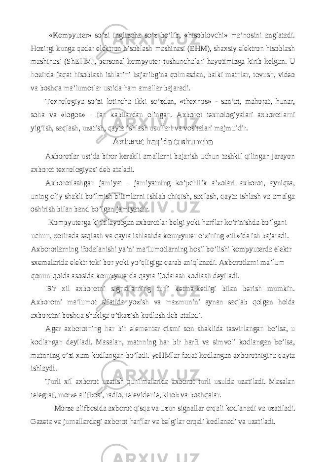  «Kompyuter» so’zi inglizcha so’z bo’lib, «hisoblovchi» ma’nosini anglatadi. Hozirgi kunga qadar elektron hisoblash mashinasi (EHM), shaxsiy elektron hisoblash mashinasi (ShEHM), personal kompyuter tushunchalari hayotimizga kirib kelgan. U hozirda faqat hisoblash ishlarini bajaribgina qolmasdan, balki matnlar, tovush, video va boshqa ma’lumotlar ustida ham amallar bajaradi. Texnologiya so’zi lotincha ikki so’zdan, «thexnos» - san’at, mahorat, hunar, soha va «logos» - fan kabilardan olingan. Axborot texnologiyalari axborotlarni yig’ish, saqlash, uzatish, qayta ishlash usullari va vositalari majmuidir. Axborot haqida tushuncha Axborotlar ustida biror kerakli amallarni bajarish uchun tashkil qilingan jarayon axborot texnologiyasi deb ataladi. Axborotlashgan jamiyat - jamiyatning ko’pchilik a’zolari axborot, ayniqsa, uning oliy shakli bo’lmish bilimlarni ishlab chiqish, saqlash, qayta ishlash va amalga oshirish bilan band bo’lgan jamiyatdir. Kompyuterga kiritilayotgan axborotlar belgi yoki harflar ko’rinishda bo’lgani uchun, xotirada saqlash va qayta ishlashda kompyuter o’zining «til»ida ish bajaradi. Axborotlarning ifodalanishi ya’ni ma’lumotlarning hosil bo’lishi kompyuterda elektr sxemalarida elektr toki bor yoki yo’qligiga qarab aniqlanadi. Axborotlarni ma’lum qonun-qoida asosida kompyuterda qayta ifodalash kodlash deyiladi. Bir xil axborotni signallarning turli ketma-ketligi bilan berish mumkin. Axborotni ma’lumot sifatida yozish va mazmunini aynan saqlab qolgan holda axborotni boshqa shaklga o’tkazish kodlash deb ataladi. Agar axborotning har bir elementar qismi son shaklida tasvirlangan bo’lsa, u kodlangan deyiladi. Masalan, matnning har bir harfi va simvoli kodlangan bo’lsa, matnning o’zi xam kodlangan bo’ladi. yeHMlar faqat kodlangan axborotnigina qayta ishlaydi. Turli xil axborot uzatish qurilmalarida axborot turli usulda uzatiladi. Masalan telegraf, morze alifbosi, radio, televidenie, kitob va boshqalar. Morze alifbosida axborot qisqa va uzun signallar orqali kodlanadi va uzatiladi. Gazeta va jurnallardagi axborot harflar va belgilar orqali kodlanadi va uzatiladi. 