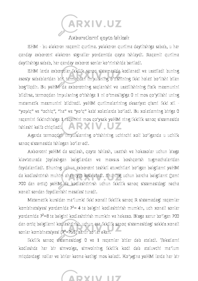 Axborotlarni qayta ishlash EHM - bu elektron raqamli qurilma. yelektron qurilma deyilishiga sabab, u har qanday axborotni elektron signallar yordamida qayta ishlaydi. Raqamli qurilma deyilishiga sabab, har qanday axborot sonlar ko’rinishida beriladi. EHM larda axborotlar ikkilik sanoq sistemasida kodlanadi va uzatiladi buning asosiy sabablaridan biri tarmoqdan impulsning o’tishining ikki holati bo’lishi bilan bog’liqdir. Bu yeHM da axborotning saqlanishi va uzatilishining fizik mazmunini bildirsa, tarmoqdan impulsning o’tishiga 1 ni o’tmasligiga 0 ni mos qo’yilishi uning matematik mazmunini bildiradi. yeHM qurilmalarining aksariyat qismi ikki xil - “yopiq” va “ochiq”, “ha” va “yo’q” kabi xolatlarda bo’ladi. Bu xolatlarning biriga 0 raqamini ikkinchisiga 1 raqamini mos qo’ysak yeHM ning ikkilik sanoq sistemasida ishlashi kelib chiqiladi. Agarda tarmoqdan impulslarning o’tishining uchinchi xoli bo’lganda u uchlik sanoq sistemasida ishlagan bo’lar edi. Axborotni yeHM da saqlash, qayta ishlash, uzatish va hokazolar uchun bizga klaviaturada joylashgan belgilardan va maxsus boshqarish tugmachalaridan foydalaniladi. Shuning uchun axborotni tashkil etuvchilari bo’lgan belgilarni yeHM da kodlashtirish muhim ahamiyat kasb etadi. Shuning uchun barcha belgilarni (jami 200 dan ortiq) yeHM da kodlashtirirsh uchun ikkilik sanoq sistemasidagi necha xonali sondan foydlanishi masalasi turadi. Matematik kursidan ma’lumki ikki xonali ikkilik sanoq R sistemadagi raqamlar kombinatsiyasi yordamida 2 2 = 4 ta belgini kodlashtirish mumkin, uch xonali sonlar yordamida 2 3 =8 ta belgini kodlashtirish mumkin va hakazo. Bizga zarur bo’lgan 200 dan ortiq belgilarni kodlashtirish uchun esa ikkilik sanoq sistemasidagi sakkiz xonali sonlar kombinatsiyasi (2 8 =256) zarur bo’lar ekan. Ikkilik sanoq sistemasidagi 0 va 1 raqamlar bitlar deb ataladi. Tekstlarni kodlashda har bir simvolga, simvolning ikkilik kodi deb ataluvchi ma’lum miqdordagi nollar va birlar ketma-ketligi mos keladi. Ko’pgina yeHM larda har bir 