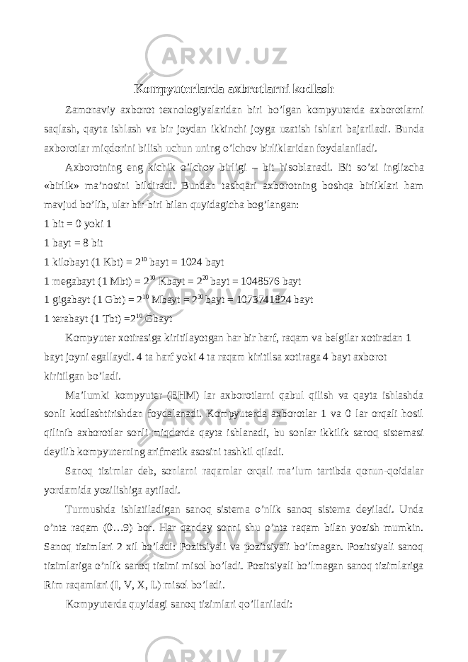 Kompyuterlarda axbrotlarni kodlash Zamonaviy axborot texnologiyalaridan biri bo’lgan kompyuterda axborotlarni saqlash, qayta ishlash va bir joydan ikkinchi joyga uzatish ishlari bajariladi. Bunda axborotlar miqdorini bilish uchun uning o ’ lchov birliklaridan foydalaniladi . Axborotning eng kichik o ’ lchov birligi – bit hisoblanadi . Bit so’zi inglizcha «birlik» ma’nosini bildiradi. Bundan tashqari axborotning boshqa birliklari ham mavjud bo’lib, ular bir-biri bilan quyidagicha bog’langan: 1 bit = 0 yoki 1 1 bayt = 8 bit 1 kilobayt (1 Kbt) = 2 10 bayt = 1024 bayt 1 megabayt (1 Mbt) = 2 10 Kbayt = 2 20 bayt = 1048576 bayt 1 gigabayt (1 Gbt) = 2 10 Mbayt = 2 30 bayt = 1073741824 bayt 1 terabayt (1 Tbt) =2 10 Gbayt Kompyuter xotirasiga kiritilayotgan har bir harf, raqam va belgilar xotiradan 1 bayt joyni egallaydi. 4 ta harf yoki 4 ta raqam kiritilsa xotiraga 4 bayt axborot kiritilgan bo’ladi. Ma’lumki kompyuter (EHM) lar axborotlarni qabul qilish va qayta ishlashda sonli kodlashtirishdan foydalanadi. Kompyuterda axborotlar 1 va 0 lar orqali hosil qilinib axborotlar sonli miqdorda qayta ishlanadi, bu sonlar ikkilik sanoq sistemasi deyilib kompyuterning arifmetik asosini tashkil qiladi. Sanoq tizimlar deb, sonlarni raqamlar orqali ma’lum tartibda qonun-qoidalar yordamida yozilishiga aytiladi. Turmushda ishlatiladigan sanoq sistema o’nlik sanoq sistema deyiladi. Unda o’nta raqam (0…9) bor. Har qanday sonni shu o’nta raqam bilan yozish mumkin. Sanoq tizimlari 2 xil bo’ladi: Pozitsiyali va pozitsiyali bo’lmagan. Pozitsiyali sanoq tizimlariga o’nlik sanoq tizimi misol bo’ladi. Pozitsiyali bo’lmagan sanoq tizimlariga Rim raqamlari (I, V, X, L) misol bo’ladi. Kompyuterda quyidagi sanoq tizimlari qo’llaniladi: 