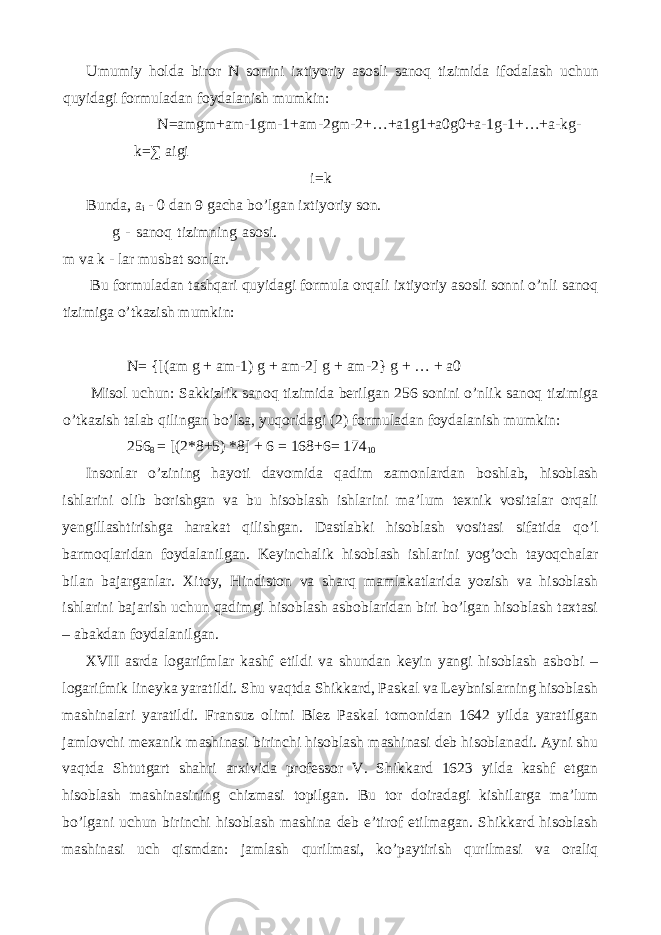 Umumiy holda biror N sonini ixtiyoriy asosli sanoq tizimida ifodalash uchun quyidagi formuladan foydalanish mumkin : N=amgm+am-1gm-1+am-2gm-2+…+a1g1+a0g0+a-1g-1+…+a-kg- k=∑ aigi i=k Bunda, a i - 0 dan 9 gacha bo’lgan ixtiyoriy son. g - sanoq tizimning asosi. m va k - lar musbat sonlar. Bu formuladan tashqari quyidagi formula orqali ixtiyoriy asosli sonni o’nli sanoq tizimiga o’tkazish mumkin: N= {[(am g + am-1) g + am-2] g + am-2} g + … + a0 Misol uchun: Sakkizlik sanoq tizimida berilgan 256 sonini o’nlik sanoq tizimiga o’tkazish talab qilingan bo’lsa, yuqoridagi (2) formuladan foydalanish mumkin: 256 8 = [(2*8+5) *8] + 6 = 168+6= 174 10 Insonlar o’zining hayoti davomida qadim zamonlardan boshlab, hisoblash ishlarini olib borishgan va bu hisoblash ishlarini ma’lum texnik vositalar orqali yengillashtirishga harakat qilishgan. Dastlabki hisoblash vositasi sifatida qo’l barmoqlaridan foydalanilgan. Keyinchalik hisoblash ishlarini yog’och tayoqchalar bilan bajarganlar. Xitoy, Hindiston va sharq mamlakatlarida yozish va hisoblash ishlarini bajarish uchun qadimgi hisoblash asboblaridan biri bo’lgan hisoblash taxtasi – abakdan foydalanilgan. XVII asrda logarifmlar kashf etildi va shundan keyin yangi hisoblash asbobi – logarifmik lineyka yaratildi. Shu vaqtda Shikkard, Paskal va Leybnislarning hisoblash mashinalari yaratildi. Fransuz olimi Blez Paskal tomonidan 1642 yilda yaratilgan jamlovchi mexanik mashinasi birinchi hisoblash mashinasi deb hisoblanadi. Ayni shu vaqtda Shtutgart shahri arxivida professor V. Shikkard 1623 yilda kashf etgan hisoblash mashinasining chizmasi topilgan. Bu tor doiradagi kishilarga ma’lum bo’lgani uchun birinchi hisoblash mashina deb e’tirof etilmagan. Shikkard hisoblash mashinasi uch qismdan: jamlash qurilmasi, ko’paytirish qurilmasi va oraliq 