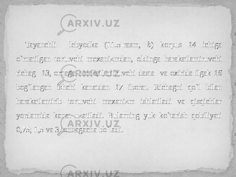 Tayanchli lebyodka (11.5-rasm, b ) korpus 14 ichiga o`rnatilgan tortuvchi mexanizmdan, oldinga harakatlantiruvchi richag 13 , orqaga harakatlantiruvchi dasta va oxirida ilgak 16 bog`langan ishchi kanatdan 17 iborat. Richagni qo`l bilan harakatlantirib tortuvchi mexanizm ishlatiladi va qisqichlar yordamida kanat uzatiladi. Bularning yuk ko`tarish qobiliyati 0,75; 1,5 va 3 tonnagacha bo`ladi. 