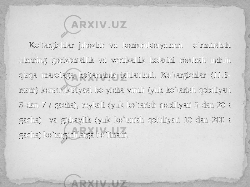 Ko`targichlar jihozlar va konstruktsiyalarni o`rnatishda ularning gorizontallik va vertikallik holatini rostlash uchun qisqa masofaga ko`tarishda ishlatiladi. Ko`targichlar (11.6- rasm) konstruktsiyasi bo`yicha vintli (yuk ko`tarish qobiliyati 3 dan 7 t gacha), reykali (yuk ko`tarish qobiliyati 3 dan 20 t gacha) va gidravlik (yuk ko`tarish qobiliyati 10 dan 200 t gacha) ko`targichlarga bo`linadi. 