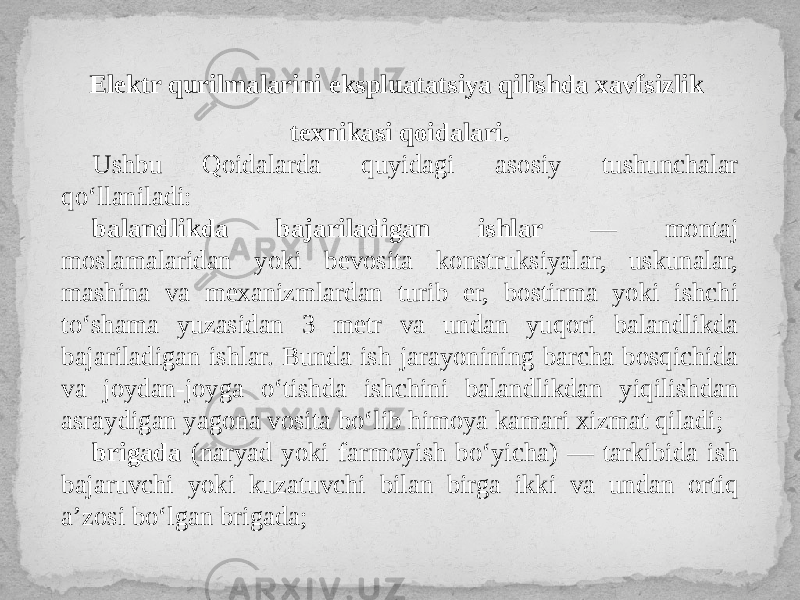 Elektr qurilmalarini ekspluatatsiya qilishda xavfsizlik texnikasi qoidalari. Ushbu Qoidalarda quyidagi asosiy tushunchalar qo‘llaniladi: balandlikda bajariladigan ishlar — montaj moslamalaridan yoki bevosita konstruksiyalar, uskunalar, mashina va mexanizmlardan turib er, bostirma yoki ishchi to‘shama yuzasidan 3 metr va undan yuqori balandlikda bajariladigan ishlar. Bunda ish jarayonining barcha bosqichida va joydan-joyga o‘tishda ishchini balandlikdan yiqilishdan asraydigan yagona vosita bo‘lib himoya kamari xizmat qiladi; brigada (naryad yoki farmoyish bo‘yicha) — tarkibida ish bajaruvchi yoki kuzatuvchi bilan birga ikki va undan ortiq a’zosi bo‘lgan brigada; 