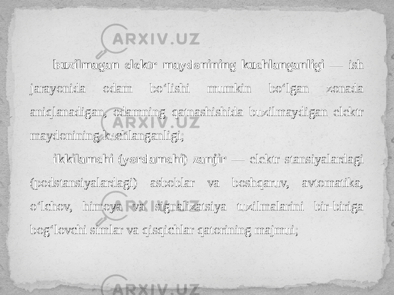 buzilmagan elektr maydonining kuchlanganligi — ish jarayonida odam bo‘lishi mumkin bo‘lgan zonada aniqlanadigan, odamning qatnashishida buzilmaydigan elektr maydonining kuchlanganligi; ikkilamchi (yordamchi) zanjir — elektr stansiyalardagi (podstansiyalardagi) asboblar va boshqaruv, avtomatika, o‘lchov, himoya va signalizatsiya tuzilmalarini bir-biriga bog‘lovchi simlar va qisqichlar qatorining majmui; 