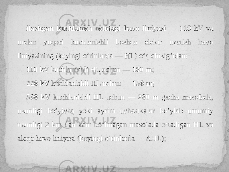 ilashgan kuchlanish ostidagi havo liniyasi — 110 kV va undan yuqori kuchlanishli boshqa elektr uzatish havo liniyasining (keyingi o‘rinlarda — HL) o‘q chizig‘idan: 110 kV kuchlanishli HL uchun — 100 m ; 220 kV kuchlanishli HL uchun — 150 m; 500 kV kuchlanishli HL uchun — 200 m gacha masofada, uzunligi bo‘yicha yoki ayrim uchastkalar bo‘ylab umumiy uzunligi 2 km dan kam bo‘lmagan masofada o‘tadigan HL va aloqa havo liniyasi (keyingi o‘rinlarda — AHL); 