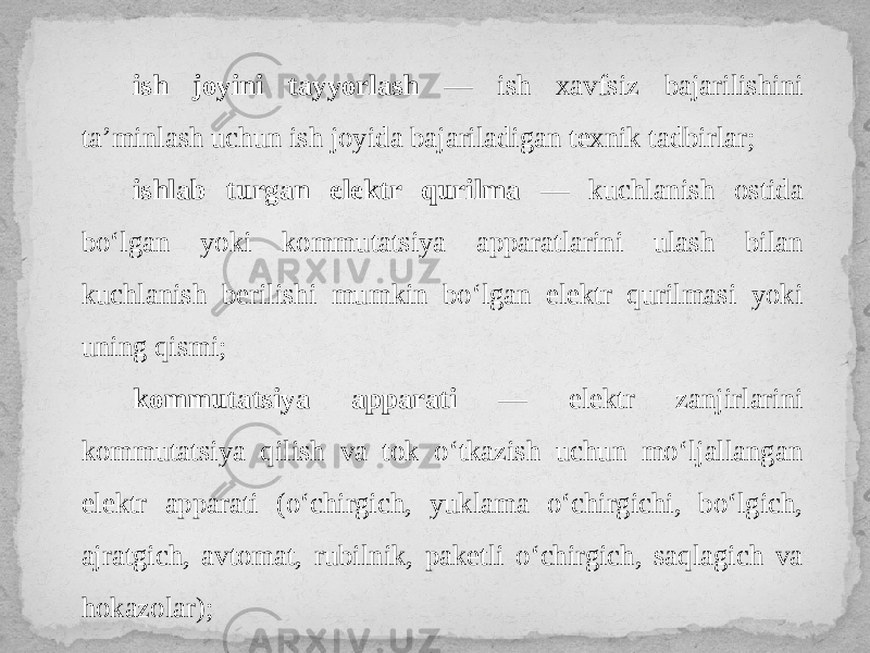 ish joyini tayyorlash — ish xavfsiz bajarilishini ta’minlash uchun ish joyida bajariladigan texnik tadbirlar; ishlab turgan elektr qurilma — kuchlanish ostida bo‘lgan yoki kommutatsiya apparatlarini ulash bilan kuchlanish berilishi mumkin bo‘lgan elektr qurilmasi yoki uning qismi; kommutatsiya apparati — elektr zanjirlarini kommutatsiya qilish va tok o‘tkazish uchun mo‘ljallangan elektr apparati (o‘chirgich, yuklama o‘chirgichi, bo‘lgich, ajratgich, avtomat, rubilnik, paketli o‘chirgich, saqlagich va hokazolar); 