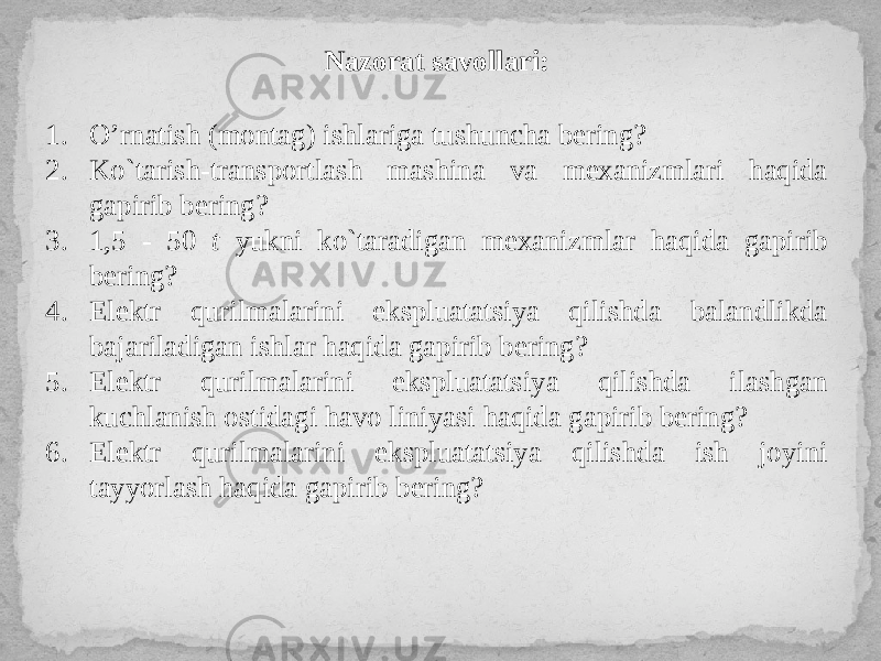 Nazorat savollari: 1. O’rnatish (montag) ishlariga tushuncha bering? 2. Ko`tarish-transportlash mashina va mexanizmlari haqida gapirib bering? 3. 1,5 - 50 t yukni ko`taradigan mexanizmlar haqida gapirib bering? 4. Elektr qurilmalarini ekspluatatsiya qilishda balandlikda bajariladigan ishlar haqida gapirib bering? 5. Elektr qurilmalarini ekspluatatsiya qilishda ilashgan kuchlanish ostidagi havo liniyasi haqida gapirib bering? 6. Elektr qurilmalarini ekspluatatsiya qilishda ish joyini tayyorlash haqida gapirib bering? 