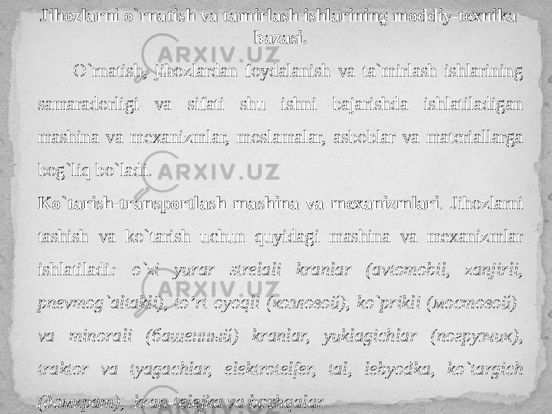 Jihozlarni o`rnatish va tamirlash ishlarining moddiy-texnika bazasi. O`rnatish, jihozlardan foydalanish va ta`mirlash ishlarining samaradorligi va sifati shu ishni bajarishda ishlatiladigan mashina va mexanizmlar, moslamalar, asboblar va materiallarga bog`liq bo`ladi. Ko`tarish-transportlash mashina va mexanizmlari . Jihozlarni tashish va ko`tarish uchun quyidagi mashina va mexanizmlar ishlatiladi : o`zi yurar strelali kranlar (avtomobil, zanjirli, pnevmog`altakli), to’rt oyoqli (козловой), ko`prikli (мостовой) va minorali (башенный) kranlar, yuklagichlar (погрузчик), traktor va tyagachlar, elektrotelfer, tal, lebyodka, ko`targich (домкрат), kran-telejka va boshqalar. 