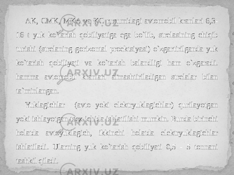 AK, СMK, MKA va KС rusumidagi avtomobil kranlari 6,3- 16 t yuk ko`tarish qobiliyatiga ega bo`lib, strelasining chiqib turishi (strelaning gorizontal proektsiyasi) o`zgartirilganda yuk ko`tarish qobiliyati va ko`tarish balandligi ham o`zgaradi. hamma avtomobil kranlari almashtiriladigan strelalar bilan ta`minlangan. Yuklagichlar (avto yoki elektryuklagichlar) qurilayotgan yoki ishlayotgan tsex ichida ishlatilishi mumkin. Bunda birinchi holatda avtoyuklagich, ikkinchi holatda elektryuklagichlar ishlatiladi. Ularning yuk ko`tarish qobiliyati 0,5 - 5 tonnani tashkil qiladi. 