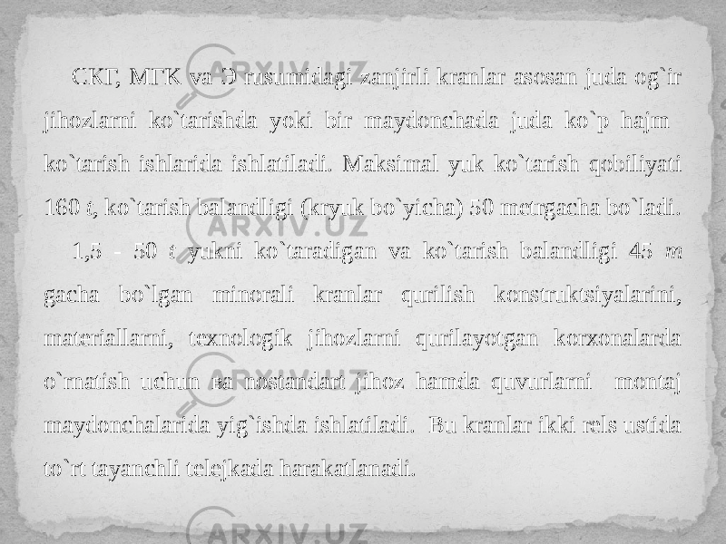 СКГ, MГK va Э rusumidagi zanjirli kranlar asosan juda og`ir jihozlarni ko`tarishda yoki bir maydonchada juda ko`p hajm ko`tarish ishlarida ishlatiladi. Maksimal yuk ko`tarish qobiliyati 160 t , ko`tarish balandligi (kryuk bo`yicha) 50 metrgacha bo`ladi. 1,5 - 50 t yukni ko`taradigan va ko`tarish balandligi 45 m gacha bo`lgan minorali kranlar qurilish konstruktsiyalarini, materiallarni, texnologik jihozlarni qurilayotgan korxonalarda o`rnatish uchun ва nostandart jihoz hamda quvurlarni montaj maydonchalarida yig`ishda ishlatiladi. Bu kranlar ikki rels ustida to`rt tayanchli telejkada harakatlanadi. 