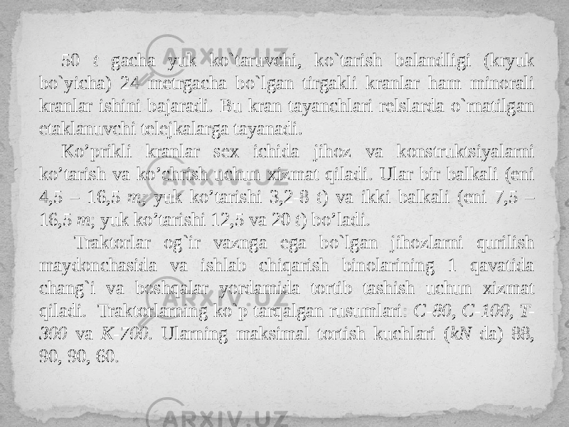 50 t gacha yuk ko`taruvchi, ko`tarish balandligi (kryuk bo`yicha) 24 metrgacha bo`lgan tirgakli kranlar ham minorali kranlar ishini bajaradi. Bu kran tayanchlari relslarda o`rnatilgan etaklanuvchi telejkalarga tayanadi. Ko’prikli kranlar sex ichida jihoz va konstruktsiyalarni ko’tarish va ko’chrish uchun xizmat qiladi. Ular bir balkali (eni 4,5 – 16,5 m ; yuk ko’tarishi 3,2-8 t ) va ikki balkali (eni 7,5 – 16,5 m ; yuk ko’tarishi 12,5 va 20 t ) bo’ladi. Traktorlar og`ir vaznga ega bo`lgan jihozlarni qurilish maydonchasida va ishlab chiqarish binolarining 1 qavatida chang`i va boshqalar yordamida tortib tashish uchun xizmat qiladi. Traktorlarning ko`p tarqalgan rusumlari: С-80, С-100, T- 300 va K-700 . Ularning maksimal tortish kuchlari ( kN da) 88, 90, 90, 60. 