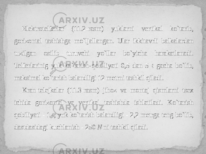 Elektrotelferlar (11.2-rasm) yuklarni vertikal ko`tarib, gorizontal tashishga mo`ljallangan. Ular ikkitavrli balkalardan tuzilgan osilib turuvchi yo`llar bo`yicha harakatlanadi. Telferlarinig yuk ko`tarish qobiliyati 0,5 dan 5 t gacha bo`lib, maksimal ko`tarish balandligi 12 metrni tashkil qiladi. Kran-telejkalar (11.3-rasm) jihoz va montaj qismlarni tsex ichida gorizontal va vertikal tashishdа ishlatiladi. Ko`tarish qobiliyati - 1 t , yuk ko`tarish balandligi - 2,2 metrga teng bo`lib, dastdasidagi kuchlanish - 250 N ni tashkil qiladi. 