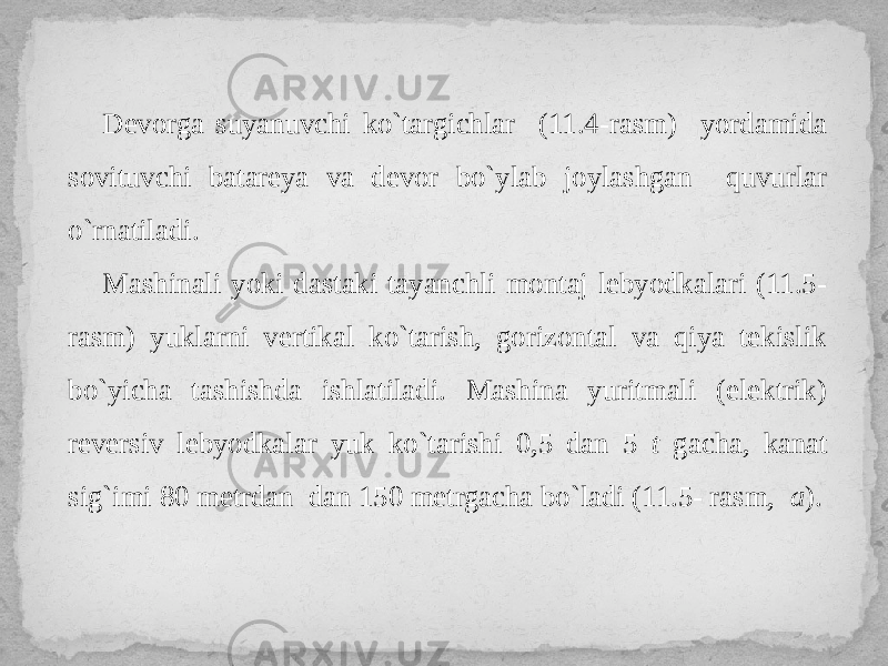 Devorga suyanuvchi ko`targichlar (11.4-rasm) yordamida sovituvchi batareya va devor bo`ylab joylashgan quvurlar o`rnatiladi. Mashinali yoki dastaki tayanchli montaj lebyodkalari (11.5- rasm) yuklarni vertikal ko`tarish, gorizontal va qiya tekislik bo`yicha tashishda ishlatiladi. Mashina yuritmali (elektrik) reversiv lebyodkalar yuk ko`tarishi 0,5 dan 5 t gacha, kanat sig`imi 80 metrdan dan 150 metrgacha bo`ladi (11.5- rasm, a ). 