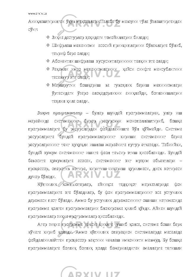 www.arxiv.uz Аниқлаштирилган ўқув мақсадлари.Талаба бу мавзуни тўла ўзлаштиргандан сўнг:  Зиқна дастурлар ҳақидаги тамойилларни билади;  Шифрлаш механизми асосий принципларини бўлакларга бўлиб, таъриф бера олади;  Абонентли шифрлаш хусусиятларинини талқин эта олади;  Рақамли имзо механизмларини қайси синфга мансублигини тасаввур эта олади;  Маршрутни бошқариш ва гувоҳлик бериш мехинизмлари ўртасидаги ўзаро алоқадорликни аниқлайди, боғланишларни таҳлил қила олади. Зиқна программалар – булар шундай программаларки, улар иш жараёнида системанинг бирор ресурсини монополлаштириб, бошқа программаларга бу ресурслардан фойдаланишга йўл қўймайди. Система ресурсларига бундай программаларнинг кириши системанинг барча ресурсларининг тенг ҳуқуқли ишлаш жараёнига путур етказади. Табиийки, бундай хужум системанинг ишига фаол таъсир этиш ҳисобланади. Бундай бевосита ҳужумларга асосан, системанинг энг муҳим объектлари – процессор, оператив хотира, киритиш-чиқариш қурилмаси, диск хотираси дучор бўлади. Кўпчилик компьютерлар, айниқса тадқиқот марказларида фон программаларига эга бўладилар, бу фон программаларнинг эса устунлик даражаси паст бўлади. Аммо бу устунлик даражасининг ошиши натижасида программа қолган программаларни блокировка қилиб қўяди. Айнан шундай программалар зиқна программалар ҳисобланади. Агар зиқна программа чексиз циклга тушиб қолса, система боши берк кўчага кириб қолади. Аммо кўпчилик операцион системаларда масалада фойдаланилаётган процессор вақтини чеклаш имконияти мавжуд. Бу бошқа программаларга боғлиқ боғлиқ ҳолда бажариладиган амалларга тегишли 