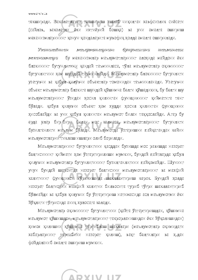 www.arxiv.uz текширади. Ваколатларни текшириш ишлаб чиқилган хавфсизлик сиёсати (сайлов, ваколатли ёки ихтиёрий бошқа) ва уни амалга ошириш механизмларининг қонун-қоидаларига мувофиқ ҳолда амалга оширилади. Узатилаётган маълумотларнинг бутунлигини таъминлаш механизмлари – бу механизмлар маълумотларнинг алоҳида майдони ёки блокининг бутунлигини қандай таъминласа, тўла маълумотлар оқимининг бутунлигини ҳам шундай таъминлайди. Маълумотлар блокининг бутунлиги узатувчи ва қабул қилувчи объектлар томонидан таъминланади. Узатувчи объект маълумотлар блокига шундай қўшимча белги қўшадикик, бу белги шу маълумотларнинг ўзидан ҳосил қилинган функциянинг қийматига тенг бўлади. қабул қилувчи объект ҳам худди ҳосил қилинган функцияни ҳисоблайди ва уни қабул қилинган маълумот билан таққослайди. Агар бу ерда улар бир-бири билан мос келмаса, маълумотларнинг бутунлиги бузилганлиги маълум бўлади. Маълумотда ўзгаришни пайқагандан кейин маълумотларни тиклаш ишлари олиб борилади. Маълумотларнинг бутунлигини қасддан бузишда мос равишда назорат белгисининг қиймати ҳам ўзгартирилиши мумкин, бундай пайтларда қабул қилувчи маълумотлар бутунлигининг бузилганлигини пайқамайди. Шунинг учун бундай шароитда назорат белгисини маълумотларнинг ва махфий калитнинг функцияси кўринишида шакллантириш керак. Бундай ҳолда назорат белгисини махфий калитни билвосита туриб тўғри шакллантириб бўлмайди ва қабул қилувчи бу ўзгартириш натижасида асл маълумотми ёки йўқлиги тўғрисида аниқ хулосага келади. Маълумотлар оқимининг бутунлигини (қайта ўзгартиришдан, қўшимча маълумот қўшишдан, маълумотларнинг такрорланишидан ёки йўқолишидан) ҳимоя қилишни қўшимча тартиблаш шакллари (маълумотлар оқимидаги хабарларнинг тартибини назорат қилиш), вақт белгилари ва ҳ.дан фойдаланиб амалга ошириш мумкин. 