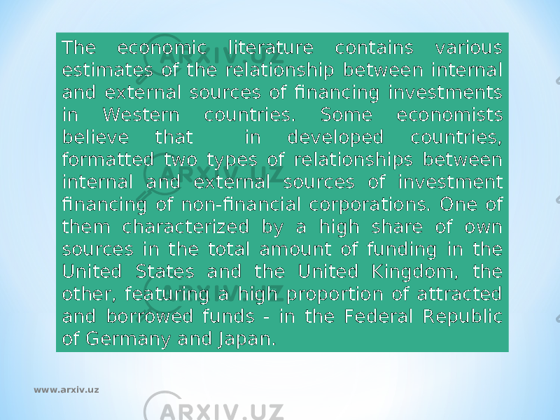 The economic literature contains various estimates of the relationship between internal and external sources of financing investments in Western countries. Some economists believe that in developed countries, formatted two types of relationships between internal and external sources of investment financing of non-financial corporations. One of them characterized by a high share of own sources in the total amount of funding in the United States and the United Kingdom, the other, featuring a high proportion of attracted and borrowed funds - in the Federal Republic of Germany and Japan. www.arxiv.uz 