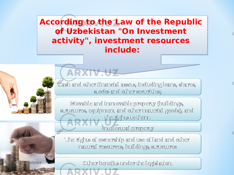 According to the Law of the Republic of Uzbekistan &#34;On Investment activity&#34;, investment resources include: Cash and other financial assets, including loans, shares, stocks and other securities; Intellectual property The rights of ownership and use of land and other natural resources, buildings, structuresMovable and immovable property (buildings, structures, equipment and other material goods), and the rights to them. Other benefits under the legislation.www.arxiv.uz22 08 0F 10 18040C 0C0D08051A0C07040313 1C03 1D110B07 03 20080A041F190B07 0C0D 0D 240D110B12 