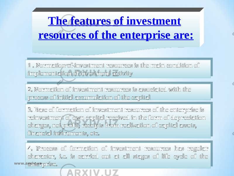 The features of investment resources of the enterprise are: 1 . Formation of investment resources is the main condition of implementation of investment activity 2. Formation of investment resources is associated with the process of initial accumulation of the capital 3. Base of formation of investment resources of the enterprise is reinvestment of own capital received in the form of depreciation charges, net profit, receipts from realization of capital assets, financial instruments, etc. 4. Process of formation of investment resources has regular character, i.e. is carried out at all stages of life cycle of the enterprise. www.arxiv.uz26 02 27 14 01 28 12 05 09 2B 05 0B 