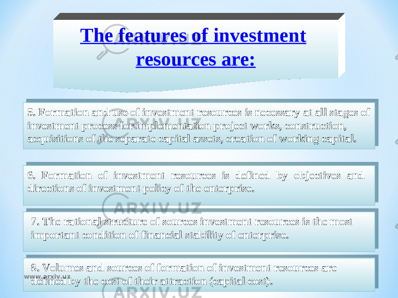 The features of investment resources are: 5. Formation and use of investment resources is necessary at all stages of investment process for implementation project works, construction, acquisitions of the separate capital assets, creation of working capital. 6. Formation of investment resources is defined by objectives and directions of investment policy of the enterprise. 7. The rational structure of sources investment resources is the most important condition of financial stability of enterprise. 8. Volumes and sources of formation of investment resources are defined by the cost of their attraction (capital cost). www.arxiv.uz2D 02 04 07 2F 13 30 02 31 13 