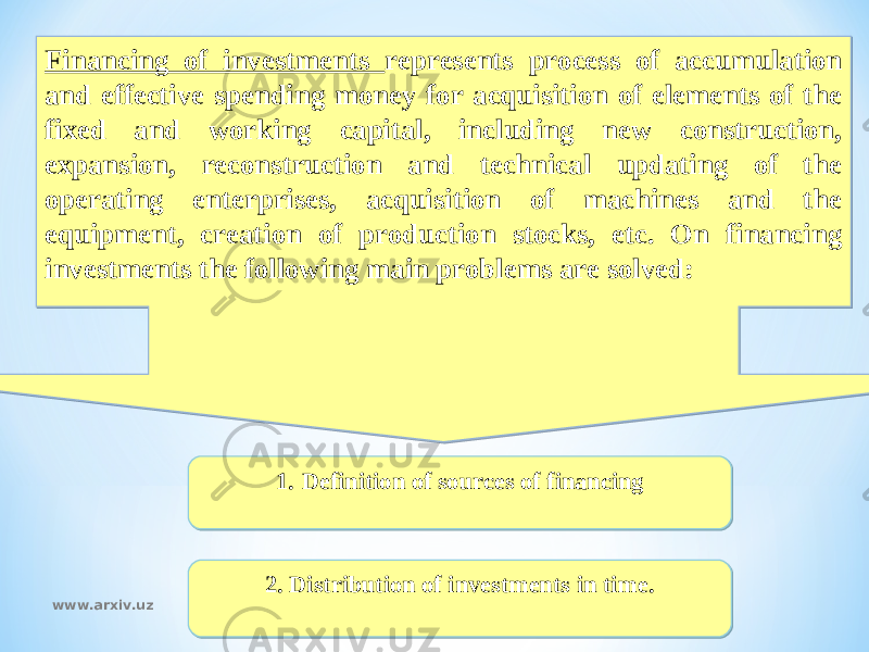 Financing of investments represents process of accumulation and effective spending money for acquisition of elements of the fixed and working capital, including new construction, expansion, reconstruction and technical updating of the operating enterprises, acquisition of machines and the equipment, creation of production stocks, etc. On financing investments the following main problems are solved: 2. Distribution of investments in time. 1. Definition of sources of financing www.arxiv.uz01 12 0403 09 0B 0814 0B 02 27 07 26 01 34 
