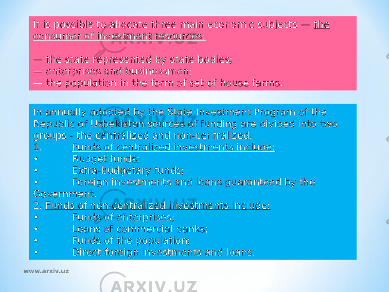 It is possible to allocate three main economic subjects — the consumer of investment resources: — the state represented by state bodies; — enterprises and businessmen; — the population in the form of set of house farms. In annually adopted by the State Investment Program of the Republic of Uzbekistan sources of funding are divided into two groups - the centralized and non-centralized. 1. Funds of centralized investments include: • Budget funds; • Extra-budgetary funds; • Foreign investments and loans guaranteed by the Government. 2. Funds of non-centralized investments include: • Funds of enterprises; • Loans of commercial banks; • Funds of the population; • Direct foreign investments and loans. www.arxiv.uz 