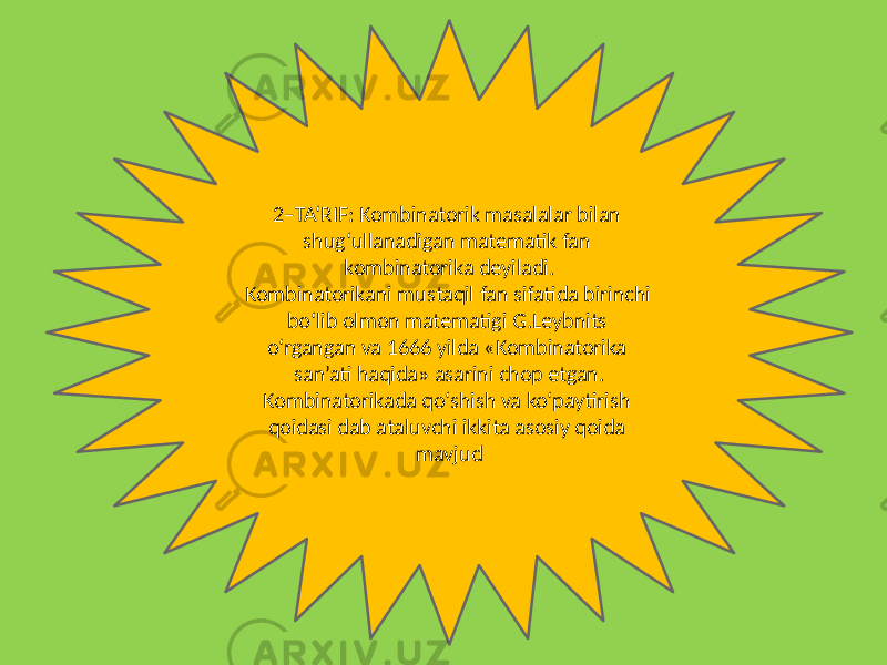 2–TA‘RIF: Kombinatorik masalalar bilan shug‘ullanadigan matematik fan kombinatorika deyiladi. Kombinatorikani mustaqil fan sifatida birinchi bo‘lib olmon matematigi G.Leybnits o‘rgangan va 1666 yilda «Kombinatorika san’ati haqida» asarini chop etgan. Kombinatorikada qo‘shish va ko‘paytirish qoidasi dab ataluvchi ikkita asosiy qoida mavjud 