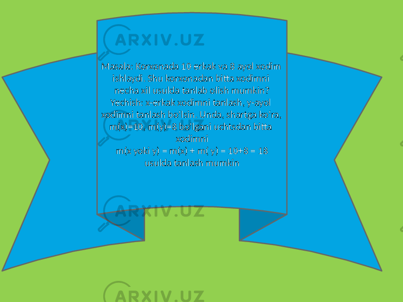 Masala: Korxonada 10 erkak va 8 ayol xodim ishlaydi. Shu korxonadan bitta xodimni nеcha xil usulda tanlab olish mumkin? Yechish: x-erkak xodimni tanlash, y-ayol xodimni tanlash bo‘lsin. Unda, shartga ko‘ra, m(x)=10, m(y)=8 bo‘lgani uchtsdan bitta xodimni m(x yoki y) = m(x) + m( y) = 10+8 = 18 usulda tanlash mumkin 