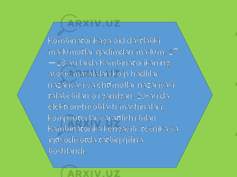 Kombinatorikaga oid dastlabki maʼlumotlar qadimdan maʼlum. 17 —18 asrlarda Kambinatorikaning asosiy masalalari koʻp hadlilar nazariyasi va ehtimollar nazariyasi talabi bilan oʻrganilgan. 20-asrda elektron-hisoblash mashinalari, kompyuterlar yaratilishi bilan Kambinatorika kengayib, texnika va iqtisodiyotda tatbiq qilina boshlandi. 