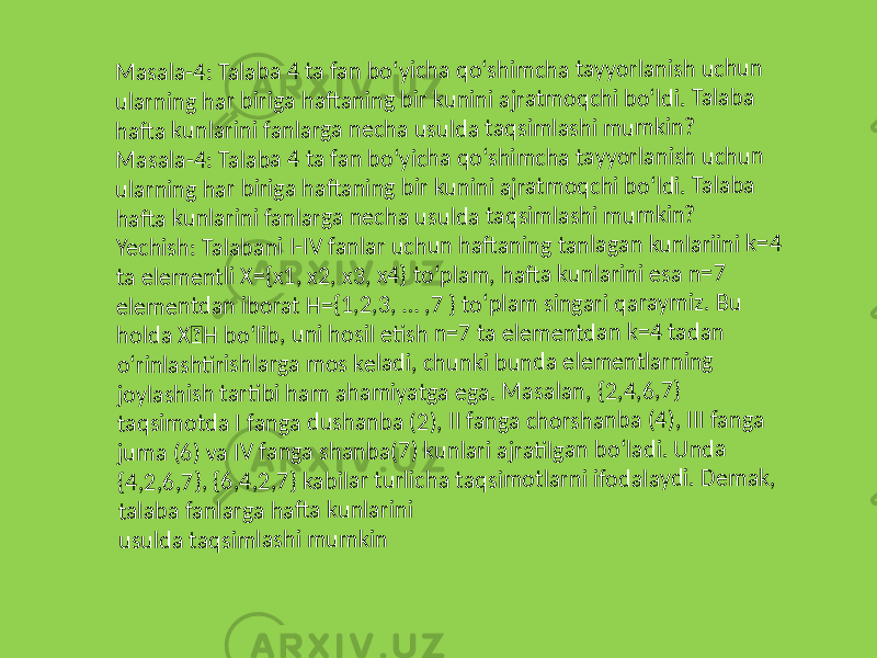 M as ala -4 : T ala ba 4 t a fa n b o‘ yi ch a q o ‘sh im ch a ta yyo rl an ish u ch u n ul ar ni n g h ar bi ri ga h afta n in g b ir ku n in i aj ra tm o q ch i bo ‘ld i. Ta la ba ha ft a ku n la ri ni fa n la rg a n ec h a us u ld a ta q sim la sh i m um kin ? M as ala -4 : T ala ba 4 t a fa n b o‘ yi ch a q o ‘sh im ch a ta yyo rl an ish u ch u n ul ar ni n g h ar bi ri ga h afta n in g b ir ku n in i aj ra tm o q ch i bo ‘ld i. Ta la b a ha ft a ku n la ri ni fa n la rg a n ec h a us u ld a ta q sim la sh i m um kin ? Ye ch is h : T ala ba n i I -I V fa nl ar u chu n h afta n in g ta n la ga n k un la riin i k= 4 ta e le m en tli X= {x 1 , x 2 , x 3 , x 4 } to ‘p la m , ha ft a ku n la ri ni e sa n = 7 el em en td an ib or at H = {1 ,2 ,3 , … ,7 } t o‘ p la m s in ga ri q ar aym iz. B u ho ld a X H bo ‘lib , un i ho sil eti sh n= 7 t a el em en td an k= 4 t ad an o‘ rin la shti ris hl ar ga m o s k el ad i, c hu n ki b u nd a e le m ent la rn in g jo yl as hi sh t arti b i h am a ha m iya tg a e ga . M as ala n, {2 ,4, 6, 7} ta qs im o tda I fa n ga d u sh an ba ( 2) , I I fa ng a c ho rs h an b a (4 ), II I f ang a ju m a (6 ) va IV fa ng a s ha n ba (7) k un la ri a jr ati lg an b o‘ la di . U n d a {4 ,2 ,6 ,7 }, {6 ,4 ,2, 7} k ab ilar t ur lich a ta q si m ot la rn i ifo d ala yd i. D em ak , ta la ba f an la rga h afta k u n la rin i us u ld a ta qs im las h i m u m kin 