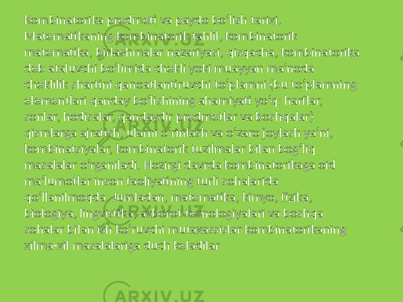 Kombinatorika predmeti va paydo bo‘lish tarixi. Matematikaning kombinatorik tahlil, kombinatorik matematika, birlashmalar nazariyasi, qisqacha, kombinatorika deb ataluvchi bo‘limida chekli yoki muayyan ma‘noda cheklilik shartini qanoatlantiruvchi to‘plamni (bu to‘plamning elementlari qanday bo‘lishining ahamiyati yo‘q: harflar, sonlar, hodisalar, qandaydir predmetlar va boshqalar) qismlarga ajratish, ularni o‘rinlash va o‘zaro joylash ya‘ni, kombinatsiyalar, kombinatorik tuzilmalar bilan bog‘liq masalalar o‘rganiladi. Hozirgi davrda kombinatorikaga oid ma‘lumotlar inson faoliyatining turli sohalarida qo‘llanilmoqda. Jumladan, matematika, kimyo, fizika, biologiya, lingvistika, axborot texnologiyalari va boshqa sohalar bilan ish ko‘ruvchi mutaxassislar kombinatorikaning xilma-xil masalalariga duch keladilar 