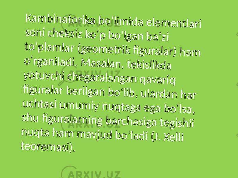 K a m b in a t o r ik a b o ʻlim id a e le m e n t la r i s o n i c h e k s iz k o ʻp b o ʻlg a n b a ʼz i t o ʻp la m la r ( g e o m e t r ik fi g u r a la r ) h a m o ʻr g a n ila d i. M a s a la n , t e k is lik d a y o t u v c h i c h e g a r a la n g a n q a v a r iq fi g u r a la r b e r ilg a n b o ʻlib , u la r d a n h a r u c h t a s i u m u m iy n u q t a g a e g a b o ʻls a , s h u fi g u r a la r n in g b a r c h a s ig a t e g is h li n u q t a h a m m a v ju d b o ʻla d i ( J . X e lli t e o r e m a s i) . 