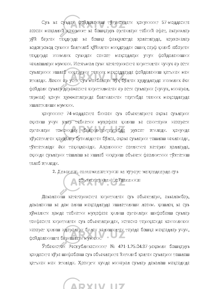 Сув ва сувдан фойдаланиш тўғрисидаги қонуннинг 57-моддасига асосан маҳаллий ҳокимият ва бошқарув органлари табиий офат, авариялар рўй берган тақдирда ва бошқа фавқулотда ҳолатларда, корхоналар водопровод сувини белгилаб қўйилган миқдордан ошиқ сарф қилиб юборган тақдирда ичимлик сувидан саноат мақсадлари учун фойдаланишни чеклашлари мумкин. Истеъмол суви категориясига киритилган чучук ер ости сувларини ишлаб чиқарувчи техник мақсадларда фойдаланиш қатъиан ман этилади. Лекин ер усти сув манбалари йўқ бўлган ҳудудларда ичимлик ёки фойдали сувлар даражасига киритилмаган ер ости сувларни (чучук, минерал, термал) қонун ҳужжатларида белгиланган тартибда техник мақсадларда ишлатилиши мумкин. қонуннинг 74-моддасига биноан сув объектларига оқова сувларни оқизиш учун улар табиатни муҳофаза қилиш ва санитария назорати органлари томонидан белгилнгантартибда рухсат этилади. қонунда кўрсатилган қоидалар бузиладиган бўлса, оқова сувларни ташлаш чекланади, тўхтатилади ёки тақиқланади. Аҳолининг соғлигига хатарли ҳолларда, оқинди сувларни ташлаш ва ишлаб чиқариш объекти фаолиятини тўхтатиш талаб этилади. 2. Даволаш, соғломлаштириш ва курорт мақсадларда сув объектларидан фойдаланиш Даволаниш категориясига киритилган сув объектлари, авваламбор, даволаниш ва дам олиш мақсадларда ишлатилиши лозим. қишлоқ ва сув ҳўжалиги ҳамда табиатни муҳофаза қилиш органлари шифобахш сувлар тоифасига киритилган сув объектларидан, истесно тариқасида кончиликни назорат қилиш идоралари билан келишилган тарзда бошқа мақсадлар учун, фойдаланишга беришлари мумкин. Ўзбекистон Республикасининг № 421-1.25.04.97-рақамли бошқарув қоидасига кўра шифобахш сув объекларига йиғилиб қолган сувларни ташлаш қатъиан ман этилади. Ҳозирги кунда минерал сувлар даволаш мақсадида 