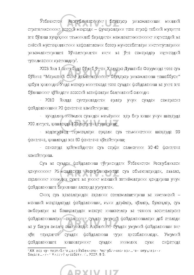 Ўзбекистон Республикасининг барқарор ривожланиши миллий стратегиясининг асосий мақсади – фукароларни тоза атроф табиий муҳитга эга бўлиш хуқуқини таъминлаб берадиган мамлакатимизниинг иқтисодий ва сиёсий мустақиллигини кафолатловчи бозор муносабатлари институтларини ривожлантиришга йўналтирилган янги ва ўта самарадор иқтисодий тузилмасини яратишдир 1 . 2003 йил 1 сентябрда бўлиб ўтган Ҳалқаро Душанба Форумида тоза сув бўйича “Марказий Осиё давлатларининг барқарор ривожланиш ташаббуси” қабул қилинди. Унда мазкур минтакада тоза сувдан фойдаланиш ва унга эга бўлишнинг қўйидаги асоссий вазифалари белгиланиб олинди: - 2010 йилда суғориладиган ерлар учун сувдан самарасиз фойдаланишни 20 фоизгача камайтириш; - кундалик ичимлик сувидан меъёрини ҳар бир киши учун шаҳарда 200 литрга, қишлоқда 100 литргача тушириш; - водопровод тармоқлари орқали сув таъминотини шаҳарда 99 фоизгача, қишлоқда эса 60 фоизгача кўпайтириш; - саноатда қайтмайдиган сув сарфи салмоғини 30-40 фоизгача камайтириш. Сув ва сувдан фойдаланиш тўғрисидаги Ўзбекистон Республикаси қонунининг 25-моддасида Республикамизда сув объектларидан, аввало, аҳолининг ичимлик сувга ва унинг маиший эхтиёжларини қондириш учун фойдаланишга берилиши алоҳида урғулган. Очиқ сув ҳавзаларидан аҳолини соғломлаштириш ва ижтимоий – маиший мақсадларда фойдаланиши, яъни дарёлар, кўллар, булоқлар, сув омборлари ва бошқалардан махсус иншоотлар ва техник воситаларсиз фойдаланишлари –аҳолининг сувдан умумий фойдаланишлари деб аталади ва у бепул амалга оширилади. Аҳолининг сувдан умумий фойдаланиши энг кўп тарқалган сувдан фойдаланиш тури ҳисобланилади. Умумий фойдаланишга кишиларнинг сувдан ичимлик суви сифатида 1 ХХ I аср кун тартибига доир Ўзбекистон Республикаси эришган юту қ ларини ба ҳ олашнинг Миллий ҳ исоботи.-Т., 2002. 8-б. 