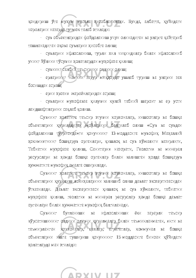 қондириш ўта муҳим масала ҳисобланилади. Бунда, албатта, қуйидаги чораларни назарда тутмок талаб этилади: - сув объектларидан фойдаланиш учун олинадиган ва уларга қайтариб ташланадиган оқова сувларни ҳисобга олиш; - сувларни ифлосланиш, турли хил чиқиндилар билан ифлосланиб унинг йўлини тўсувчи ҳолатлардан муҳофаза қилиш; - сувнинг салбий таъсирини олдини олиш; - ерларнинг намини зарур миқдорда ушлаб туриш ва уларни зах босишдан асраш; - ерни эрозия жараёнларидан асраш; - сувларни мухофавза қилувчи кулай табиий шароит ва ер усти ландшафтларини сақлаб қолиш. Сувнинг ҳолатига таъсир этувчи корхоналар, иншоотлар ва бошқа объектларни қуриладиган жойларини белгилаб олиш «Сув ва сувдан фойдаланиш тўғрисида»ги қонуннинг 13-моддасига мувофиқ Маҳаллий ҳокимиятнинг бошқарув органлари, қишлоқ ва сув хўжалиги вазирлиги, Табиатни муҳофаза қилиш, Санитария назорати, Геология ва минерал ресурслари ва ҳамда бошқа органлар билан келишган ҳолда бошқарув ҳужжатига мувофиқ амалга оширилади. Сувнинг ҳолатига таъсир этувчи корхоналар, иншоотлар ва бошқа объектларни қурилиш лойиҳаларини келишиб олиш давлат экспертизасидан ўтказилади. Давлат экспертизаси қишлоқ ва сув хўжалиги, табиатни муҳофаза қилиш, геология ва минерал ресурслар ҳамда бошқа давлат органлари билан ҳужжатига мувофиқ белгиланади. Сувнинг буғланиши ва ифлосланиши ёки зарарли таъсир кўрсатишининг олдини олувчи қурилмалар билан таъминланмаган, янги ва таъмирланган корхоналар, цехлар, агрегатлар, коммунал ва бошқа объектларни ишга тушириш қонуннинг 15-моддасига биноан қўйидаги ҳолатларда ман этилади: 