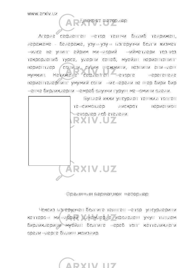 www.arxiv.uz Дискрет =аторлар Агарда сафланган =атор таянчи былиб тадрижан, даражама - бадаража, узу=-узу= ызгарувчи белги хизмат =илса ва унинг айрим ми=дорий =ийматлари тез-тез такрорланиб турса, уларни санаб, муайян вариантанинг вариантлар сонини, си\им щажмини, вазнини ани=лаш мумкин. Натижада сафланган =аторга =араганада варианталарнинг умумий сони =ис=аради ва щар бири бир =анча бирликларни =амраб олувчи гурущ ма=омини олади. Бундай икки унсурдан ташкил топган та=симотлар дискрет вариацион =аторлар деб аталади. Орали=ли вариацион =аторлар Чексиз ызгарувчан белгига таянган =атор унсурларини каттаро= ми=дорий ылчамларда ифодалаш учун тыплам бирликларини муайян белгига =араб тенг катталикдаги орали=ларга былиш жоиздир. Дискрет =аторлар тыплам бирликларини узу=ли ызгарувчи белги асосида гурущлаш натижасидир. 