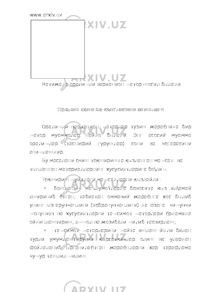 www.arxiv.uz Натижада орали=ли вариацион =атор щосил былади. Орали= сони ва кенглигини ани=лаш Орали=ли вариацион =аторлар тузиш жараёнида бир =атор муаммолар пайдо былади. Энг асосий муаммо орали=лар (таснифий гурущлар) сони ва чегарасини ани=лашдир. Бу масалани ечиш текширишда кызланган ма=сад ва тыпланган материалларнинг хусусиятларига бо\ли=. Текшириш =уйидаги ма=садларни кызлайди:  бошлан\ич маълумотларда бевосита кыз ил\амай яшириниб ётган, табиатан оммавий жараёнга хос былиб унинг ызгарувчанлиги (тебранувчанлиги) да юзага чи=увчи =онуният ва хусусиятларни та=симот =аторлари ёрдамида ойдинлаштириш, я==ол ва жозибали =илиб тасвирлаш;  та=симот =аторларини =айта ишлаш йыли билан турли умумлаштирувчи кырсаткичлар олиш ва улардан фойдаланиб ырганилаётган жараёнларни хар тарафлама чу=ур тащлил =илиш. Орали=ли вариацион =атор- бу тыплам бирликларини гурущларга, орали=ларга та=симлашдир. 